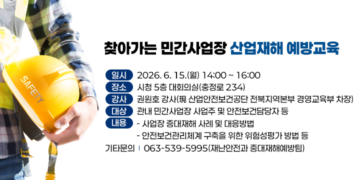 찾아가는 민간사업장 산업재해 예방교육
  (일    시) 2026. 6. 15.(월) 14:00 ~ 16:00
  (장    소) 시청 5층 대회의실(충정로 234)
  (강    사) 권원호 강사(現 산업안전보건공단 전북지역본부 경영교육부 차장)
  (대    상) 관내 민간사업장 사업주 및 안전보건담당자 등
  (내    용)
    - 사업장 중대재해 사례 및 대응방법
    - 안전보건관리체계 구축을 위한 위험성평가 방법 등
  (기타문의) 063-539-5995(재난안전과 중대재해예방팀)
