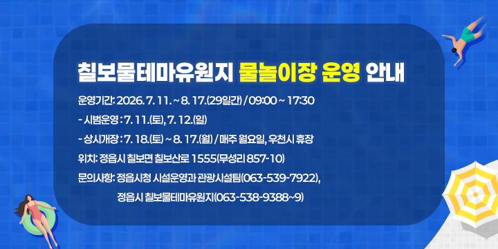칠보물테마유원지 물놀이장 운영 안내
 ❍ 운영기간: 2026. 7. 11. ~ 8. 17.(29일간) / 09:00 ~ 17:30
   - 시범운영 : 7. 11.(토), 7. 12.(일)
   - 상시개장 : 7. 18.(토) ~ 8. 17.(월) / 매주 월요일, 우천시 휴장
 ❍ 위    치: 정읍시 칠보면 칠보산로 1555(무성리 857-10)
 ❍ 문의사항: 정읍시청 시설운영과 관광시설팀(063-539-7922),
             정읍시 칠보물테마유원지(063-538-9388~9)