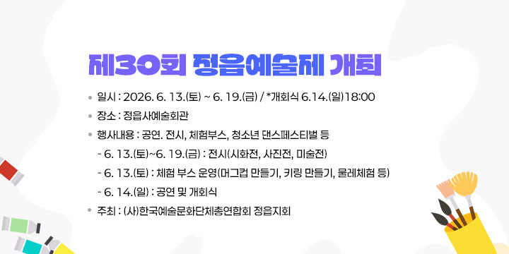 제30회 정읍예술제 개최
 ❍ 일    시 : 2026. 6. 13.(토) ~ 6. 19.(금) / *개회식 6.14.(일)18:00
 ❍ 장    소 : 정읍사예술회관
 ❍ 행사내용 : 공연. 전시, 체험부스, 청소년 댄스페스티벌 등
   - 6. 13.(토)~6. 19.(금) : 전시(시화전, 사진전, 미술전)
   - 6. 13.(토) : 체험 부스 운영(머그컵 만들기, 키링 만들기, 물레체험 등)
   - 6. 14.(일) : 공연 및 개회식
 ❍ 주    최 : (사)한국예술문화단체총연합회 정읍지회