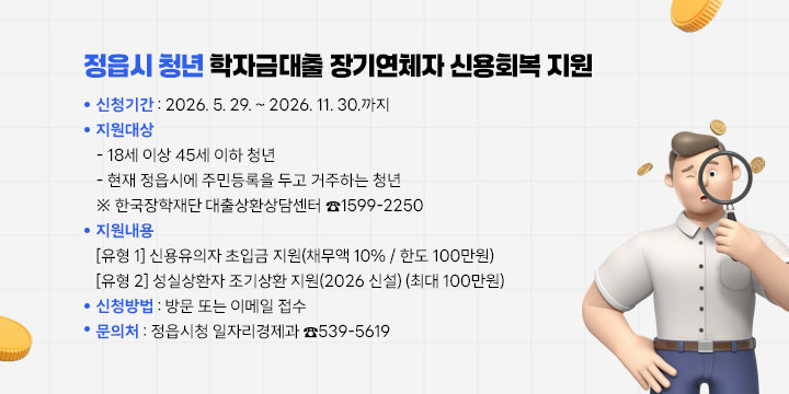 정읍시 청년 학자금대출 장기연체자 신용회복 지원
 1. 신청기간 : 2026. 5. 29. ~ 2026. 11. 30.까지
 2. 지원대상
   - 18세 이상 45세 이하 청년
   - 현재 정읍시에 주민등록을 두고 거주하는 청년
  ※ 한국장학재단 대출상환상담센터 ☎1599-2250
 3. 지원내용
 [유형 1] 신용유의자 초입금 지원(채무액 10% / 한도 100만원)
 [유형 2] 성실상환자 조기상환 지원(2026 신설) (최대 100만원)
 4. 신청방법 : 방문 또는 이메일 접수
 5. 문 의 처 : 정읍시청 일자리경제과 ☎539-5619