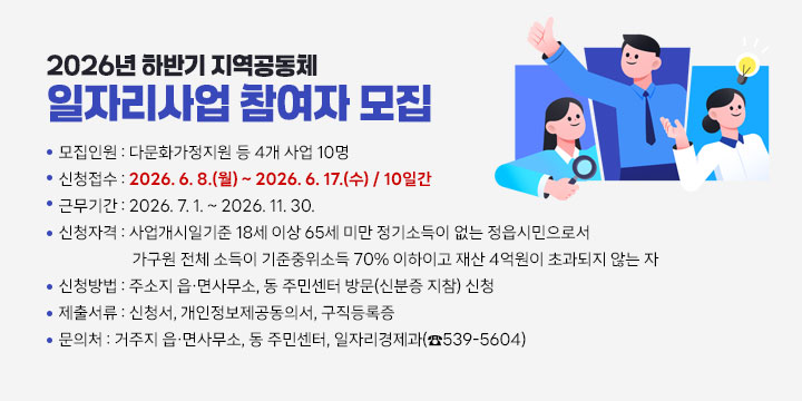 2026년 하반기 지역공동체 일자리사업 참여자 모집
 1. 모집인원 : 다문화가정지원 등 4개 사업 10명
 2. 신청접수 : 2026. 6. 8.(월) ~ 2026. 6. 17.(수) / 10일간
 3. 근무기간 : 2026. 7. 1. ~ 2026. 11. 30.
 4. 신청자격 : 사업개시일기준 18세 이상 65세 미만 정기소득이 
    없는 정읍시민으로서 가구원 전체 소득이 기준중위소득 70% 이하이고
    재산 4억원이 초과되지 않는 자
 5. 신청방법 : 주소지 읍·면사무소, 동 주민센터 방문(신분증 지참) 신청
 6. 제출서류 : 신청서, 개인정보제공동의서, 구직등록증
 7. 문 의 처 : 거주지 읍·면사무소, 동 주민센터, 일자리경제과(☎539-5604)