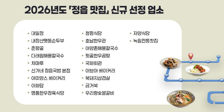 2026년도 「정읍 맛집」 신규 선정 업소
  

업소명
대일정
내장산맷돌순두부
춘향골
다래원해물칼국수
차마루
신가네 정읍국밥 본점
아미앙스 베이커리
이화담
명품한우정육식당
청평식당
호남한우관
아양촌해물칼국수
묏골한우곰탕
국화회관
이브아 베이커리
복돼지삼겹살
금거북
우리랑숯불갈비
자양식당
녹원전통찻집