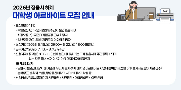 2026년 정읍시 하계 대학생 아르바이트 모집 안내
 1. 모집인원 : 41명
   - 특별모집(8) : 국민기초생활수급자 본인 또는 자녀
   - 지정모집(3) : 국민여가캠핑장 근무 희망자
   - 일반모집(30) : 특별ㆍ지정모집 이외의 희망자
 2. 신청기간 : 2026. 6. 15.(월) 09:00 ~ 6. 22.(월) 18:00 (8일간)
 3. 근무기간 : 2026. 7. 13. ~ 8. 7. / 4주간
 4. 신청자격 : 공고일(’26. 6. 11.) 현재 본인이나 부 또는 모가 정읍시에 주민등록이 되어 있는 자로 국내 소재 2년제 이상 대학에 재학 중인 자
 ※ 제외대상자
   - 일반·지정모집 대상자 중 기존에 우리시 동계·하계 대학생 아르바이트 사업에 참여한 자(선발 이후 포기자도 참여자로 간주)
   - 휴학생(군 휴학자 포함), 방송통신대학교·사이버대학교 학생 등
 5. 신청방법 : 정읍시 홈페이지 시민마당 / 시민광장 / 대학생 아르바이트 신청