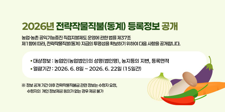 2026년 전략작물직불(동계) 등록정보 공개
｢농업·농촌 공익기능증진 직접지불제도 운영에 관한 법률｣ 제37조
제1항에 따라, 전략작물직불(동계) 지급의 투명성을 확보하기 위하여
다음 사항을 공개합니다.

❍ 대상정보 : 농업인(농업법인)의 성명(법인명), 농지등의 지번, 
              등록면적
❍ 열람기간 : 2026. 6. 8일 ~ 2026. 6. 22일 (15일간)
  ※ 정보 공개 기간 이후 전략작물직불금 관련 정보는 수령자 요청, 수령자의 
      개인 정보제공 동의가 없는 경우 제공 불가