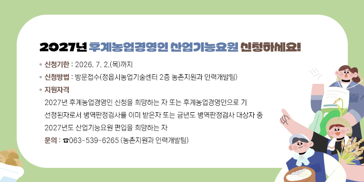 2027년 후계농업경영인 산업기능요원 신청접수 안내

 ❍ 신청기한 : 2026. 7. 2.(목)까지
 ❍ 신청방법 : 방문접수(정읍시농업기술센터 2층 농촌지원과 인력개발팀)
 ❍ 지원자격
   - 2027년 후계농업경영인 신청을 희망하는 자 또는 후계농업경영인으로 기 선정된자로서 병역판정검사를 이미 받은자 또는 금년도 병역판정검사 대상자 중 2027년도 산업기능요원 편입을 희망하는 자
 ❍ 문    의 : ☎063-539-6265 (농촌지원과 인력개발팀)