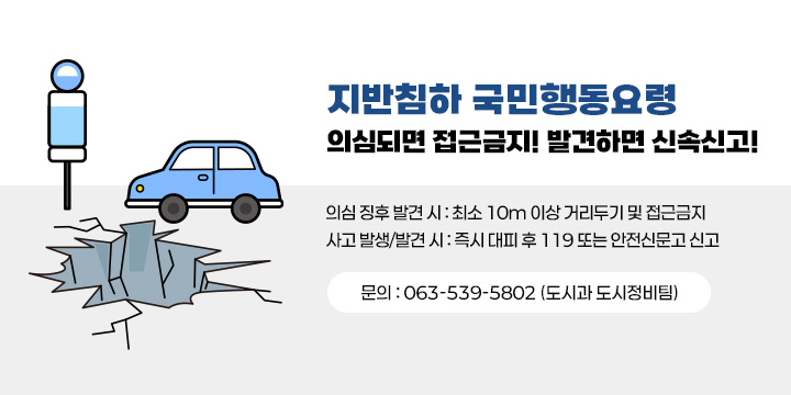 지반침하 국민행동 요령
[지반침하 국민행동요령] 의심되면 접근금지! 발견하면 신속신고!

 의심 징후 발견 시 : 최소 10m 이상 거리두기 및 접근금지
 사고 발생/발견 시 : 즉시 대피 후 119 또는 안전신문고 신고
 ☎ 문    의 : 063-539-5802 (도시과 도시정비팀)