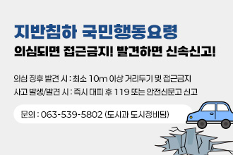 지반침하 국민행동 요령
[지반침하 국민행동요령] 의심되면 접근금지! 발견하면 신속신고!

의심 징후 발견 시 : 최소 10m 이상 거리두기 및 접근금지
 사고 발생/발견 시 : 즉시 대피 후 119 또는 안전신문고 신고
 ☎ 문    의 : 063-539-5802 (도시과 도시정비팀)