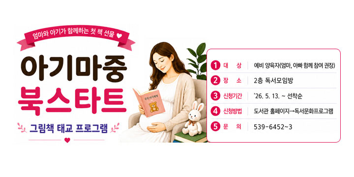 엄마와 아기가 함께하는 첫 책 선물 

아기마중 북스타트
그림책 태교 프로그램
1. 대 상

예비 양육자(엄마, 아빠 함께 참여 권장)

2. 장 소

2층 독서모임방

3. 신청기간

'26. 5. 13. ~ 선착순

4. 신청방법

도서관 홈페이지-독서문화학교 프로그램

5. 문 의

539-6452~3