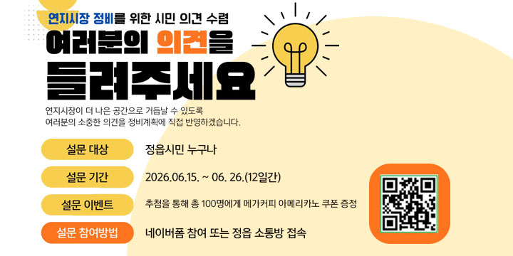 연지시장 정비를 위한 시민 의견 수렴

여러분의 의견을 들려주세요!

연지시장이 더 나은 공간으로 거듭날 수 있도록
여러분의 소중한 의견을 정비계획에 직접 반영하겠습니다.

설문 대상

정읍시민 누구나

설문 기간

2026.06.15. ~ 06.26. (12일간)

설문 이벤트

추첨을 통해 총 100명에게 메가커피 아메리카노 쿠폰 증정

설문 참여방법

네이버폼 참여 또는 정읍 소통방 접속