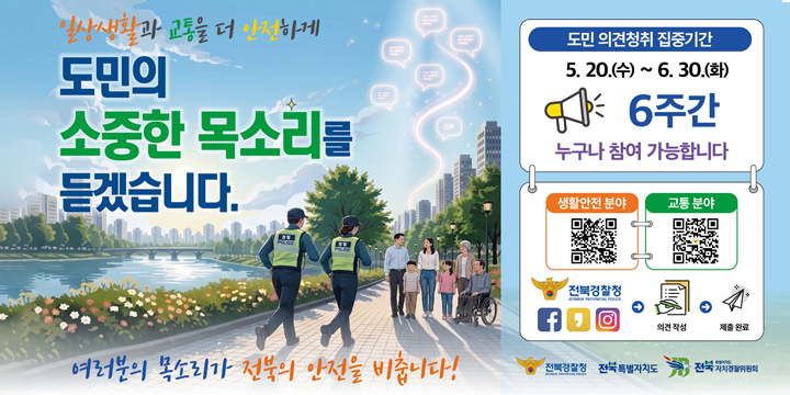 도민의 소중한 목소리 설문조사 실시
  “도민의 소중한 목소리를 듣겠습니다”  
◦ 도민 안전 설문조사 실시
 - 기간 : ‘26. 5. 20.(수) ~ 6. 30.(수)  <6주>
 - 대상 : 전북특별자치도 도민 전체
 - 방법 : QR코드 접속을 통한 전자식 설문
 - 내용 : 생활안전 및 교통 관련 위험 또는 불안감을 느끼는 
         장소, 시간, 원인행위, 필요한 조치사항(주관식 4문항)
  ※ 전북경찰청-전라북도 공동 추진