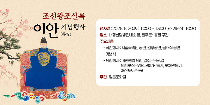 조선왕조실록 이안 기념행사
  ❍ 행 사 일 : 2026. 6. 20.(토) 10:00 ~ 13:00   ※ 기념식 : 10:30
   ❍ 장    소 : 내장산탐방안내소 앞, 일주문~용굴 구간
   ❍ 주요내용 
     - 식전행사 : 시립국악단 공연, 검무공연, 클래식 공연
     - 기 념 식 
     - 체험행사 : 이안행렬 체험(일주문~용굴)
                 체험부스운영(주먹밥 만들기, 부채만들기, 어진포토존 등)
   ❍ 주    관 : 정읍문화원