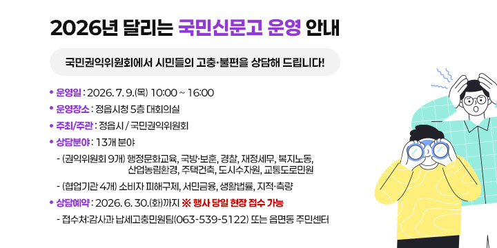 2026년 달리는 국민신문고 운영 안내
국민권익위원회에서 시민들의 고충·불편을 상담해 드립니다!

 ❍ 운 영 일 : 2026. 7. 9.(목) 10:00 ~ 16:00
 ❍ 운영장소 : 정읍시청 5층 대회의실
 ❍ 주최/주관 : 정읍시 / 국민권익위원회
 ❍ 상담분야 : 13개 분야
   - (권익위원회 9개) 행정문화교육, 국방·보훈, 경찰, 재정세무, 복지노동, 산업농림환경, 주택건축, 도시수자원, 교통도로민원
  - (협업기관 4개) 소비자 피해구제, 서민금융, 생활법률, 지적·측량
 ❍ 상담예약 : 2026. 6. 30.(화)까지 ※ 행사 당일 현장 접수 가능
  - 접 수 처:감사과 납세고충민원팀(063-539-5122) 또는 읍면동 주민센터