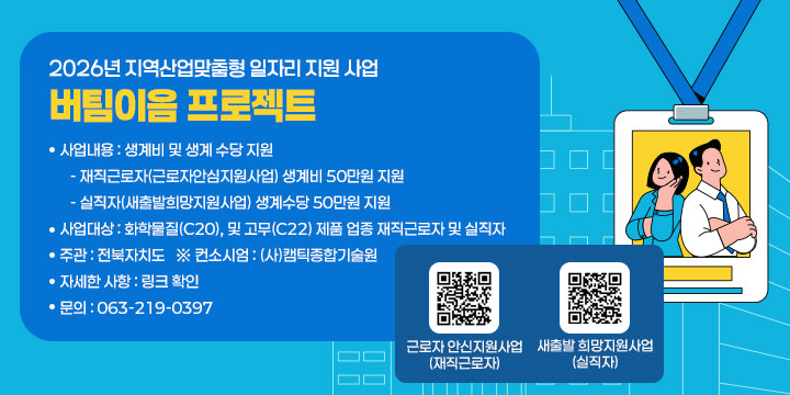 2026년 지역산업맞춤형 일자리 지원 사업
(버팀이음 프로젝트)

 ❍ 사 업 명 : 버팀이음 프로젝트
 ❍ 사업내용 : 생계비 및 생계 수당 지원 
   - 재직근로자(근로자안심지원사업) 생계비 50만원 지원 
   - 실직자(새출발희망지원사업) 생계수당 50만원 지원 
 ❍ 사업대상 : 화학물질(C20), 및 고무(C22) 제품 업종 재직근로자 및 실직자
 ❍ 주    관 : 전북자치도   ※ 컨소시엄 : (사)캠틱종합기술원
 ❍ 자세한 사항 : 링크 확인
 ❍ 문의 : 063-219-0397
 ❍ 구글폼

근로자 안신지원사업(재직근로자)
새출발 희망지원사업(실직자)