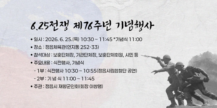 6.25전쟁 제76주년 기념행사
  일    시 : 2026. 6. 25.(목) 10:30 ~ 11:45 *기념식 11:00  
  장    소 : 정읍체육관(연지동 252-33)
  참석대상 : 보훈단체장, 기관단체장, 보훈단체회원, 시민 등
  주요내용 : 식전행사, 기념식
  - 1부 : 식전행사 10:30 ~ 10:55(정읍시립합창단 공연)
  - 2부 : 기 념 식 11:00 ~ 11:45
  주    관 : 정읍시 재향군인회(회장 이쌍행)