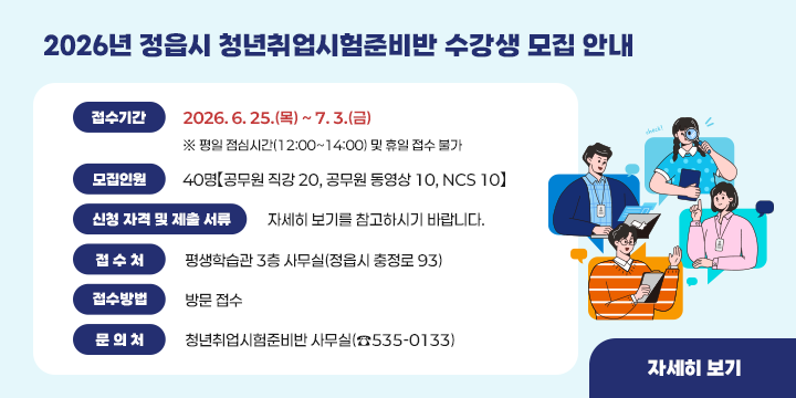 ■ 2026년 정읍시 청년취업시험준비반 수강생 모집 안내
  1. 접수기간 : 2026. 6. 25.(목) ~ 7. 3.(금)
     ※ 평일 점심시간(12:00~14:00) 및 휴일 접수 불가
  2. 모집인원 : 40명【공무원 직강 20, 공무원 동영상 10, NCS 10】
  3. 신청 자격 및 제출 서류
     ☞ 자세히 보기를 참고하시기 바랍니다.
  4. 접 수 처 : 평생학습관 3층 사무실(정읍시 충정로 93)
  5. 접수방법 : 방문 접수 
  6. 문 의 처 : 청년취업시험준비반 사무실(☎535-0133)