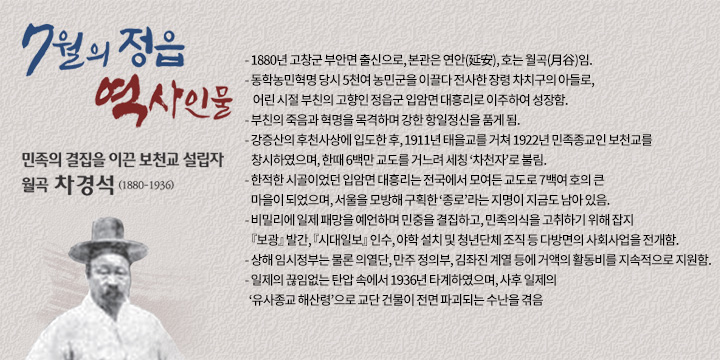 민족의 결집을 이끈 보천교 설립자, 월곡 차경석 (1880-1936)
- 1880년 고창군 부안면 출신으로, 본관은 연안(延安), 호는 월곡(月谷)임.
- 동학농민혁명 당시 5천여 농민군을 이끌다 전사한 장령 차치구의 아들로,
  어린 시절 부친의 고향인 정읍군 입암면 대흥리로 이주하여 성장함. 
- 부친의 죽음과 혁명을 목격하며 강한 항일정신을 품게 됨.
- 강증산의 후천사상에 입도한 후, 1911년 태을교를 거쳐 1922년 민족종교인 보천교를 창시하였으며, 한때 6백만 교도를 거느려 세칭 ‘차천자’로 불림.
- 한적한 시골이었던 입암면 대흥리는 전국에서 모여든 교도로 7백여 호의 큰 마을이 되었으며, 서울을 모방해 구획한 ‘종로’라는 지명이 지금도 남아 있음.
- 비밀리에 일제 패망을 예언하며 민중을 결집하고, 민족의식을 고취하기 위해 잡지 『보광』 발간, 『시대일보』 인수, 야학 설치 및 청년단체 조직 등 다방면의 사회사업을 전개함.
- 상해 임시정부는 물론 의열단, 만주 정의부, 김좌진 계열 등에 거액의 활동비를 지속적으로 지원함.
- 일제의 끊임없는 탄압 속에서 1936년 타계하였으며, 사후 일제의 ‘유사종교 해산령’으로 교단 건물이 전면 파괴되는 수난을 겪음