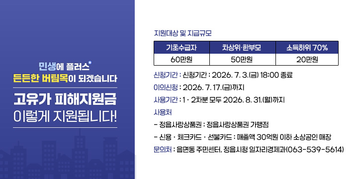 고유가 피해지원금 신청 및 사용 안내
  지원대상 및 지급규모
  
기초수급자
차상위·한부모
소득하위 70%
60만원
50만원
20만원

  신청기간 : 2026. 7. 3.(금) 18:00 종료
  이의신청 : 2026. 7. 17.(금)까지
  사용기간 : 1ㆍ2차분 모두 2026. 8. 31.(월)까지
  사 용 처 
   - 정읍사랑상품권 : 정읍사랑상품권 가맹점
   - 신용ㆍ체크카드ㆍ선불카드 : 매출액 30억원 이하 소상공인 매장
  문의처 : 읍면동 주민센터, 정읍시청 일자리경제과(☎ 063-539-5614)