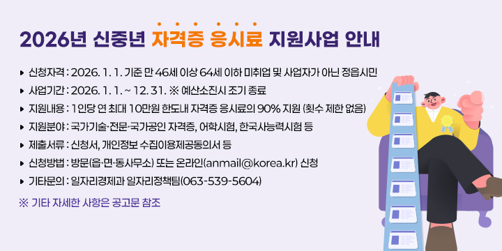 2026년 신중년 자격증 응시료 지원사업 안내 
1. 신청자격 : 2026. 1. 1. 기준 만 46세 이상 64세 이하 미취업 및 사업자가 아닌 
              정읍시민
2. 사업기간 : 2026. 1. 1. ~ 12. 31. ※ 예산소진시 조기 종료
3. 지원내용 : 1인당 연 최대 10만원 한도내 자격증 응시료의 90% 지원
              (횟수 제한 없음)  
4. 지원분야 : 국가기술·전문·국가공인 자격증, 어학시험, 한국사능력시험 등
5. 제출서류 : 신청서, 개인정보 수집이용제공동의서 등
6. 신청방법 : 방문(읍·면·동사무소) 또는 온라인(anmail@korea.kr) 신청
7. 기타문의 : 일자리경제과 일자리정책팀(063-539-5604)
※ 기타 자세한 사항은 공고문 참조