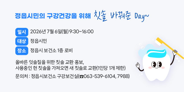 정읍시민의 구강건강을 위해 칫솔 바꿔준 Day~
○ 일    시 : 2026년 7월 6일(월) 9:30~16:00
○ 대    상 : 정읍시민
○ 장    소 : 정읍시 보건소 1층 로비
○ 내    용 : 올바른 잇솔질을 위한 칫솔 교환 홍보, 
              사용중인 헌 칫솔을 가져오면 새 칫솔로 교환(1인당 1개 제한)
○ 문 의 처 : 정읍시보건소 구강보건실(☎063-539-6104, 7988)