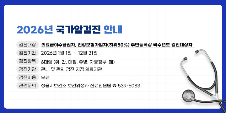 2026년 국가암검진 안내
▸검진대상 : 의료급여수급권자, 건강보험가입자(하위50%) 주민등록상 
             짝수년도 검진대상자  
▸검진기간 : 2026년 1월 1일 ∼ 12월 31일
▸검진항목 : 6대암 (위, 간, 대장, 유방, 자궁경부, 폐) 
▸검진기관 : 관내 및 관외 검진 지정 의료기관
▸검진비용 : 무료
▸관련문의 : 정읍시보건소 보건위생과 진료민원팀 ☎ 539-6083

※ 연말에는 예약이 밀려 검진이 힘들 수 있으니, 반드시 조기에
    미리 검진 받으시기 바랍니다.