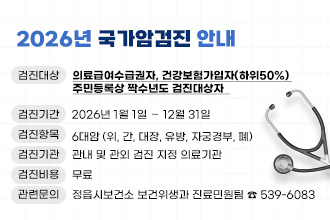 2026년 국가암검진 안내
▸검진대상 : 의료급여수급권자, 건강보험가입자(하위50%) 주민등록상 
             짝수년도 검진대상자  
▸검진기간 : 2026년 1월 1일 ∼ 12월 31일
▸검진항목 : 6대암 (위, 간, 대장, 유방, 자궁경부, 폐) 
▸검진기관 : 관내 및 관외 검진 지정 의료기관
▸검진비용 : 무료
▸관련문의 : 정읍시보건소 보건위생과 진료민원팀 ☎ 539-6083

※ 연말에는 예약이 밀려 검진이 힘들 수 있으니, 반드시 조기에
    미리 검진 받으시기 바랍니다.