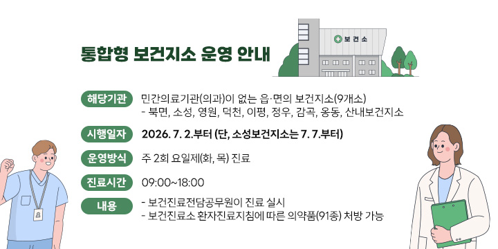 통합형 보건지소 운영 안내

○해당기관: 민간의료기관(의과)이 없는 읍･면의 보건지소(9개소)
   - 북면, 소성, 영원, 덕천, 이평, 정우, 감곡, 옹동, 산내보건지소
○시행일자: 2026. 7. 2.부터 (단, 소성보건지소는 7. 7.부터)
○운영방식: 주 2회 요일제(화, 목) 진료
○진료시간: 09:00~18:00
○내    용
 - 보건진료전담공무원이 진료 실시
 - ｢보건진료소 환자진료지침｣에 따른 의약품(91종) 처방 가능