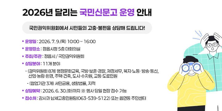 2026년 달리는 국민신문고 운영 안내
국민권익위원회에서 시민들의 고충·불편을 상담해 드립니다!

 ❍ 운 영 일 : 2026. 7. 9.(목) 10:00 ~ 16:00
 ❍ 운영장소 : 정읍시청 5층 대회의실
 ❍ 주최/주관 : 정읍시 / 국민권익위원회
 ❍ 상담분야 : 11개 분야
   - (권익위원회 8개) 행정문화교육, 국방·보훈·경찰, 재정세무, 복지·노동· 방송·통신, 산업·농림·환경, 주택·건축, 도시·수자원, 교통·도로민원
  - (협업기관 3개) 서민금융, 생활법률, 지적
 ❍ 상담예약 : 2026. 6. 30.(화)까지 ※ 행사 당일 현장 접수 가능
  - 접 수 처:감사과 납세고충민원팀(063-539-5122) 또는 읍면동 주민센터