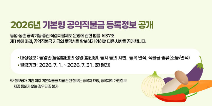 2026년 기본형 공익직불금 등록정보 공개
｢농업ㆍ농촌 공익기능 증진 직접지불제도 운영에 관한 법률｣ 제37조
제1항에 따라, 공익직불금 지급의 투명성을 확보하기 위하여 다음
사항을 공개합니다.

❍ 대상정보 : 농업인(농업법인)의 성명(법인명), 농지 등의 지번, 
              등록 면적, 직불금 종류(소농/면적)
❍ 기    간 : 2026. 7. 1. ~ 2026. 7. 31. (한 달간)
  ※ 정보공개 기간 이후 기본직불금 지급 관련 정보는 등록자 요청, 등록자의 개인정보
     제공 동의가 없는 경우 제공 불가