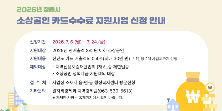 2026년 정읍시 소상공인 카드수수료 지원사업 신청 안내

○ 신청기간 : 2026. 7. 6.(월) ~ 7. 24.(금)
 ○ 지원대상 : 2025년 연매출액 3억 원 이하 소상공인
 ○ 지원내용 : 전년도 카드 매출액의 0.4%(최대 30만 원)
   * 1인당 2개 사업체까지 인정
 ○ 제외대상
   - 지역신용보증재단법의 (재)보증 제한업종
   - 소상공인 정책자금 지원제외 대상
     ※ 정읍시청 공고문 참조
 ○ 접 수 처 : 사업장 소재지 읍·면·동 행정복지센터 방문신청
 ○ 기타문의 : 일자리경제과 지역경제팀(063-539-5613)
   ※ 자세한 사항은 홈페이지에서 확인 바랍니다.
