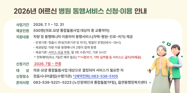 2026년 어르신 병원 동행서비스 신청‧이용 안내

❍ 사업기간: 2026. 7. 1 ~ 12. 31
 ❍ 제공인원: 500명(의료․요양 통합돌봄사업 대상자 중 교통약자)
 ❍ 지원내용: 차량 및 동행매니저 이용하여 동행서비스(자택-병원-진료-귀가) 제공
    - 운영기준: 정읍시 관내(의료기관 및 약국), 평일만 운영(09시~18시)
    - 제공방법: 차량 이용 동행매니저 2명이 함께 동행
    - 제공기준: 서비스 요금 무료, 월 1회 수준/1인, 기본 3시간 
 * 전화예약(최소 7일전 예약 필요) **시장보기, 기타 심부름 등 서비스는 금지(미제공)

 신청기간 : 2026. 7월 ~ 연중
  대    상 : 의료‧요양 통합돌봄사업 대상으로 결정되어 서비스가 필요한 자
  신청장소 : 정읍시니어클럽(수행기관) *(예약전화) 063-538-5105
  문의사항 : 063-539-5221~5223 (노인장애인과 통합돌봄TF팀), 읍면동행정복지센터