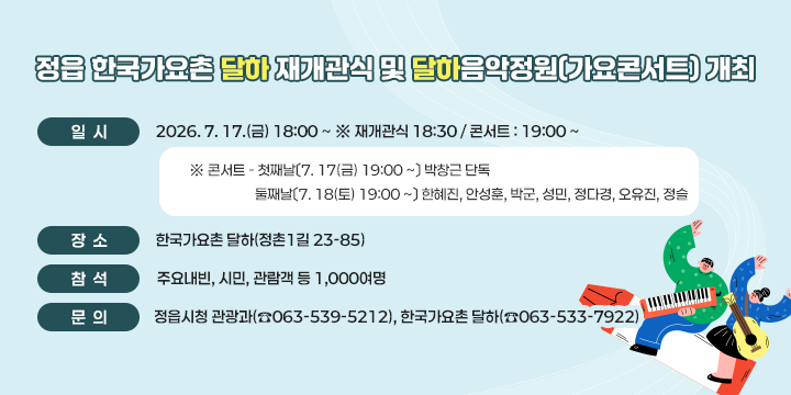 정읍 한국가요촌 달하 재개관식 및 달하음악정원(가요콘서트) 개최

○ 일  시 : 2026. 7. 17.(금) 18:00 ~ ※ 재개관식 18:30 / 콘서트 : 19:00 ~   
  
 ※ 콘서트 - 첫째날〔7. 17(금) 19:00 ~〕 박창근 단독
            둘째날〔7. 18(토) 19:00 ~〕 한혜진, 안성훈, 박군, 성민, 정다경, 오유진, 정슬
    ○ 장  소 : 한국가요촌 달하(정촌1길 23-85)
  ○ 참  석 : 주요내빈, 시민, 관람객 등 1,000여명
  ○ 문  의 : 정읍시청 관광과(☎063-539-5212)              한국가요촌 달하(☎063-533-7922)
