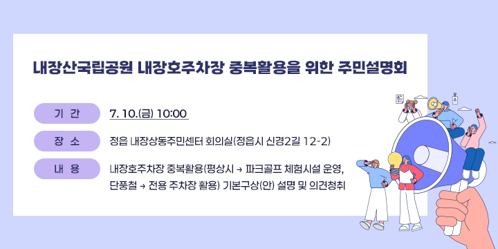 ○ 내장산국립공원 내장호주차장 중복활용을 위한 주민설명회
   - 기 간: 7. 10.(금) 10:00 
   - 장 소: 정읍 내장상동주민센터 회의실(정읍시 신경2길 12-2)
   - 내 용: 내장호주차장 중복활용(평상시 → 파크골프 체험시설 운영,
           단풍철 → 전용 주차장 활용) 기본구상(안) 설명 및 의견청취
