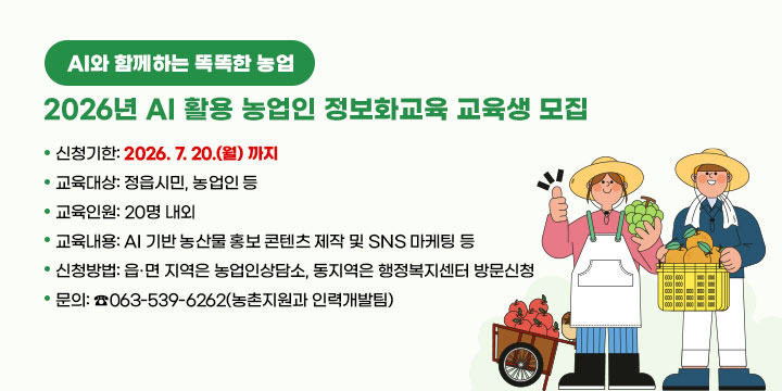 AI와 함께하는 똑똑한 농업
2026년 AI 활용 농업인 정보화교육 교육생 모집

 ❍ 신청기한: 2026. 7. 20.(월) 까지
 ❍ 교육대상: 정읍시민, 농업인 등
 ❍ 교육인원: 20명 내외
 ❍ 교육내용: AI 기반 농산물 홍보 콘텐츠 제작 및 SNS 마케팅 등
 ❍ 신청방법: 읍·면 지역은 농업인상담소, 
               동지역은 행정복지센터 방문신청
 ❍ 문    의: ☎063-539-6262(농촌지원과 인력개발팀)