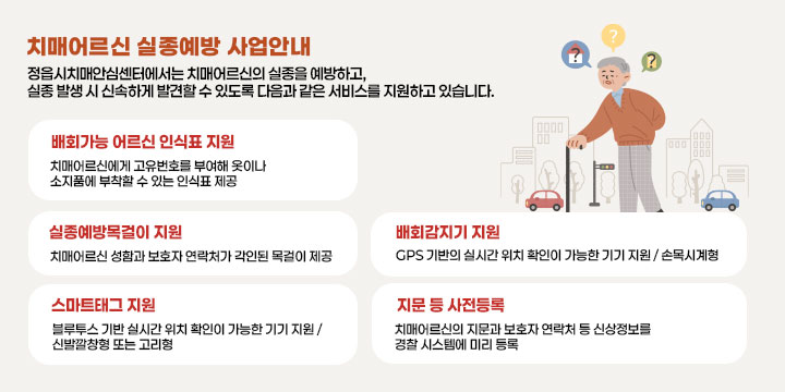 치매어르신 실종예방 사업안내
정읍시치매안심센터에서는 치매어르신의 실종을 예방하고, 실종 발생 시 신속하게 발견할 수 있도록 다음과 같은 서비스를 지원하고 있습니다.

○ 배회가능 어르신 인식표 지원
  - 치매어르신에게 고유번호를 부여해 옷이나 소지품에 부착할 수 있는 인식표 제공


○ 실종예방목걸이 지원
   - 치매어르신 성함과 보호자 연락처가 각인된 목걸이 제공


○ 스마트태그 지원
   - 블루투스 기반 실시간 위치 확인이 가능한 기기 지원 / 신발깔창형 또는 고리형
     ※ 재고 소진 시까지 제공 
○ 배회감지기 지원
  - GPS 기반의 실시간 위치 확인이 가능한 기기 지원 / 손목시계형
    ※ 민간 사회공헌기금 사업으로 지원 시기 및 수량에 제한이 있음
○ 지문 등 사전등록
  - 치매어르신의 지문과 보호자 연락처 등 신상정보를 경찰 시스템에 미리 등록