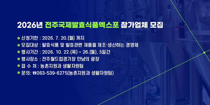 2026년 전주국제발효식품엑스포 참가업체 모집안내
 
 ❍ 신청기한 : 2026. 7. 20.(월) 까지
 ❍ 모집대상 : 발효식품 및 발효관련 제품을 제조·생산하는 경영체
 ❍ 행사기간 : 2026. 10. 22.(목) ~ 26.(월), 5일간
 ❍ 행사장소 : 전주월드컵경기장 만남의 광장 
 ❍ 접 수 처 : 농촌지원과 생활자원팀
 ❍ 문    의: ☎063-539-6275(농촌지원과 생활자원팀)