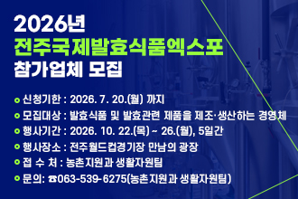 2026년 전주국제발효식품엑스포 참가업체 모집안내
 
 ❍ 신청기한 : 2026. 7. 20.(월) 까지
 ❍ 모집대상 : 발효식품 및 발효관련 제품을 제조·생산하는 경영체
 ❍ 행사기간 : 2026. 10. 22.(목) ~ 26.(월), 5일간
 ❍ 행사장소 : 전주월드컵경기장 만남의 광장 
 ❍ 접 수 처 : 농촌지원과 생활자원팀
 ❍ 문    의: ☎063-539-6275(농촌지원과 생활자원팀)