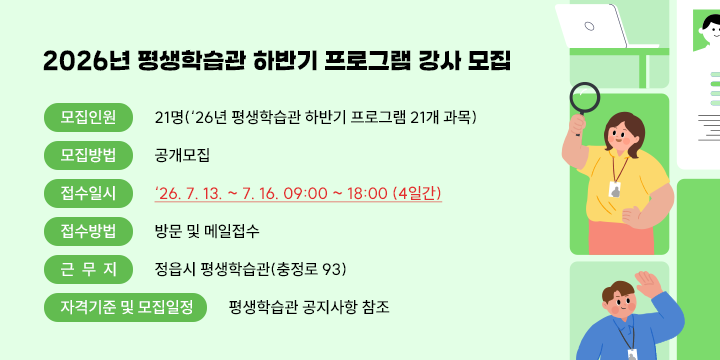 2026년 평생학습관 하반기 프로그램 강사 모집

◌ 모집인원 : 21명(‘26년 평생학습관 하반기 프로그램 21개 과목)
◌ 모집방법 : 공개모집
◌ 접수일시 : ‘26. 7. 13. ~ 7. 16. 09:00 ~ 18:00 (4일간)
◌ 접수방법 : 방문 및 메일접수
◌ 근 무 지 : 정읍시 평생학습관(충정로 93)
◌ 자격기준 및 모집일정 : 평생학습관 공지사항 참조