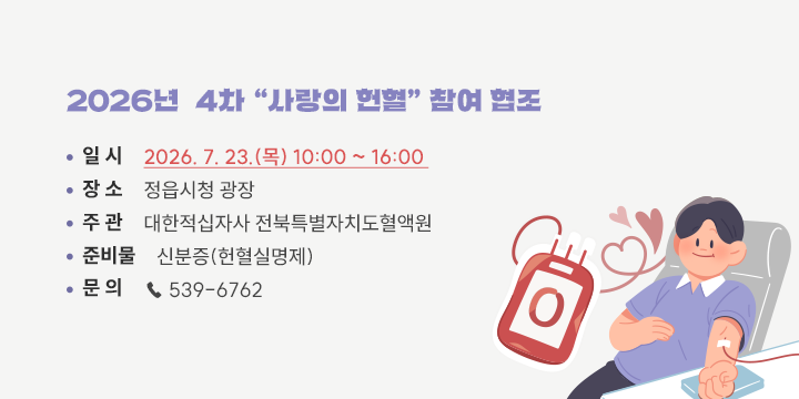 2026년  4차 “사랑의 헌혈” 참여 협조

□ 일    시 : 2026. 7. 23.(목) 10:00 ~ 16:00
□ 장    소 : 정읍시청 광장
□ 주    관 : 대한적십자사 전북특별자치도혈액원
□ 준 비 물 : 신분증(헌혈실명제)
□ 문    의 : ☎ 539-6762