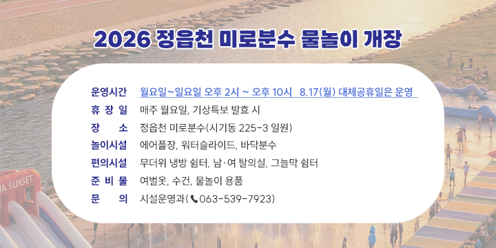 2026 정읍천 미로분수 물놀이장 운영 안내

운영시간 : 월요일~일요일 오후2시 ~ 오후10시 8.17(월) 대체공휴일은 운영
휴장일 : 매주 월요일, 기상특보 발효시
장소 : 정읍천 비로분수(시기동 225-3 일원)
놀이시설 : 에어플장, 워터슬라이드, 바닥분수
편의시설 : 무더위 냉방쉼터, 남여 탈의실, 그늘막 쉼터
준비물 : 여벌옷, 수건, 물놀이 용품
문의 : 시설운영과(063-539-7923)