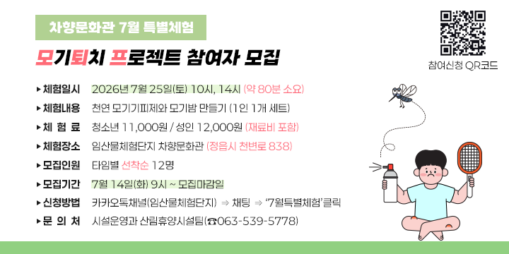 차향문화관 7월 특별체험(모퇴프) 참여자 모집

❍ 체험일시: 2026년 7월 25일(토) 10시, 14시 (약 80분 소요)
 ❍ 체험내용: 천연 모기기피제와 모기밤 만들기 (1인 1개 세트)
 ❍ 체 험 료: 청소년 11,000원 / 성인 12,000원 (재료비 포함)
 ❍ 체험장소: 임산물체험단지 차향문화관(정읍시 천변로 838)
 ❍ 모집인원: 타임별 선착순 12명
 ❍ 모집기간: 7월 14일(화) 9시 ~ 모집마감일
 ❍ 신청방법: 카카오톡채널(임산물체험단지) ⇒ 채팅 ⇒ ‘7월특별체험’클릭
  문 의 처: 시설운영과 산림휴양시설팀(☎063-539-5778)