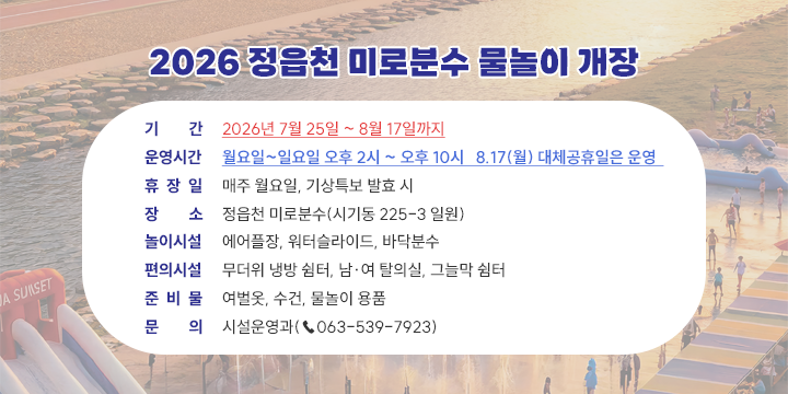 2026 정읍천 미로분수 물놀이장 운영 안내

운영시간 : 월요일~일요일 오후2시 ~ 오후10시 8.17(월) 대체공휴일은 운영
휴장일 : 매주 월요일, 기상특보 발효시
장소 : 정읍천 비로분수(시기동 225-3 일원)
놀이시설 : 에어플장, 워터슬라이드, 바닥분수
편의시설 : 무더위 냉방쉼터, 남여 탈의실, 그늘막 쉼터
준비물 : 여벌옷, 수건, 물놀이 용품
문의 : 시설운영과(063-539-7923)