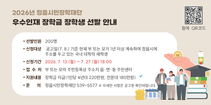 2026년 정읍시민장학재단 「우수인재 장학금」 장학생 선발 안내

- 선발인원 : 200명
 - 신청대상 : 공고일(7. 8.) 기준 현재 부 또는 모가 1년 이상 계속하여 정읍시에 주소를 두고 있는 국내 대학의 재학생
 - 신청기간 : 2026. 7. 13.(월) ~ 7. 27.(월) 18:00
 - 접 수 처 : 부 또는 모의 주민등록상 주소지 읍․면․동 주민센터
 - 지원내용 : 장학금 지급(1인당 4년대 220만원, 전문대 180만원)
 - 문    의 : 정읍시민장학재단 539-5577
   ※ 자세한 사항은 공고문 확인바랍니다.