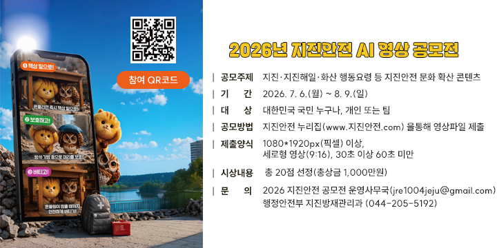 2026년 지진안전 AI 영상 공모전

□ 공모주제 : 지진‧지진해일‧화산 행동요령 등 지진안전 문화 확산 콘텐츠
□ 기    간 : 2026. 7. 6.(월) ~ 8. 9.(일)
□ 대    상 : 대한민국 국민 누구나, 개인 또는 팀
□ 공모방법 : 지진안전 누리집(www.지진안전.com) 을통해 영상파일 제출
□ 제출양식 : 1080*1920px(픽셀) 이상, 세로형 영상(9:16), 30초 이상 60초 미만
□ 시상내용 : 총 20점 선정(총상금 1,000만원)