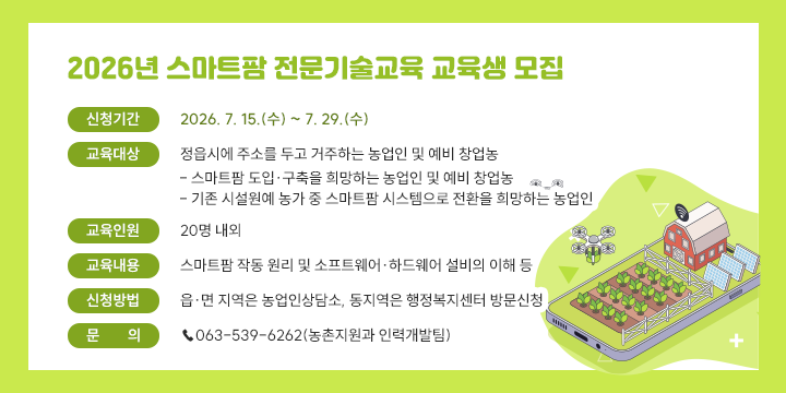 2026년 스마트팜 전문기술교육 교육생 모집
 ❍ 신청기간: 2026. 7. 15.(수) ~ 7. 29.(수)
 ❍ 교육대상: 정읍시에 주소를 두고 거주하는 농업인 및 예비 창업농
   - 스마트팜 도입·구축을 희망하는 농업인 및 예비 창업농
   - 기존 시설원예 농가 중 스마트팜 시스템으로 전환을 희망하는 농업인
 ❍ 교육인원: 20명 내외
 ❍ 교육내용: 스마트팜 작동 원리 및 소프트웨어·하드웨어 설비의 이해 등
 ❍ 신청방법: 읍·면 지역은 농업인상담소, 
              동지역은 행정복지센터 방문신청
 ❍ 문    의: ☎063-539-6262(농촌지원과 인력개발팀)