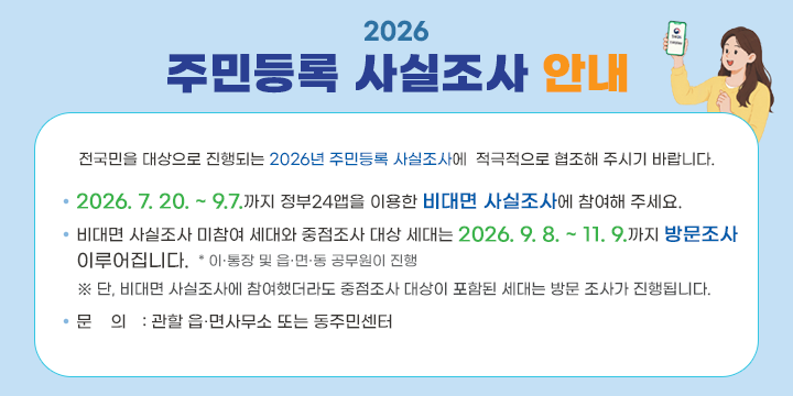 2026 주민등록 사실조사 안내

전국민을 대상으로 진행되는 2026년 주민등록 사실조사에 
적극적으로 협조해 주시기 바랍니다.

○ 2026. 7. 20. ~ 9.7.까지 정부24앱을 이용한 비대면 사실조사에 참여해 주세요.

○ 비대면 사실조사 미참여 세대와 중점조사 대상 세대는 2026. 9. 8. ~ 11. 9.까지 방문 조사 이루어집니다.   * 이․통장 및 읍․면․동 공무원이 진행※ 단, 비대면 사실조사에 참여했더라도 중점조사 대상이 포함된 세대는 방문 조사가 진행됩니다.

○ 문의 : 관할 읍․면사무소 또는 동주민센터
