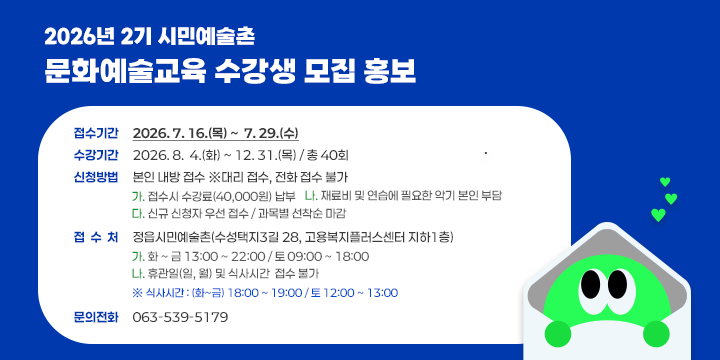 2026년 2기 시민예술촌 문화예술교육 수강생 모집 홍보

1. 접수기간 : 2026. 7. 16.(목) ~  7. 29.(수)
2. 수강기간 : 2026. 8.  4.(화) ~ 12. 31.(목) / 총 40회
3. 신청방법 : 본인 내방 접수 ※대리 접수, 전화 접수 불가
  가. 접수시 수강료(40,000원) 납부
  나. 재료비 및 연습에 필요한 악기 본인 부담
  다. 신규 신청자 우선 접수 / 과목별 선착순 마감 
4. 접 수 처 : 정읍시민예술촌(수성택지3길 28, 고용복지플러스센터 지하1층)
  가. 화 ~ 금 13:00 ~ 22:00 / 토 09:00 ~ 18:00 
  나. 휴관일(일, 월) 및 식사시간  접수 불가
     ※ 식사시간 : (화~금) 18:00 ~ 19:00 / 토 12:00 ~ 13:00
5. 문의전화 : 063-539-5179