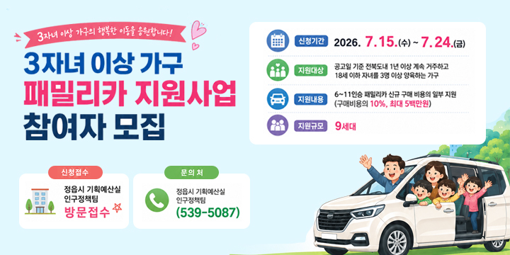 전북특별자치도 3자녀 이상 가구 패밀리카 지원사업
 ○ (신청기간) 7. 15.(수) ~ 7. 24.(금)
 ○ (지원규모) 9세대
 ○ (지원대상) 공고일 기준 도내 1년 이상 계속 거주하고 18세 이하 자녀
               3명 이상 양육 가구
 ○ (지원내용) 패밀리카(6~11인승) 신규구매 비용의 일부(10%, 최대 5백만원) 지원
   * 전기자동차 구매 시 전기차 보조금 제외한 차량 구입비 기준 지원금 산정 
 ○ (지급방법) 현금 계좌이체 
 ○ (신청방법) 정읍시 기획예산실 인구정책팀 방문 접수 
 ○ (문    의) 정읍시 기획예산실 인구정책팀(063-539-5086)