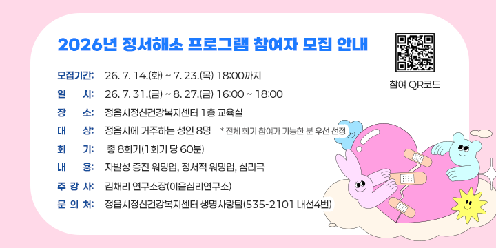 2026년 정서해소 프로그램 참여자 모집 안내

 - 모집기간: ‘26. 7. 14.(화) ~ 7. 23.(목) 18:00까지
  - 일    시: ‘26. 7. 31.(금) ~ 8. 27.(금) 16:00 ~ 18:00
  - 장    소: 정읍시정신건강복지센터 1층 교육실
  - 대    상: 정읍시에 거주하는 성인 8명
              * 전체 회기 참여가 가능한 분 우선 선정
  - 회    기: 총 8회기(1회기 당 60분) 
  - 내    용: 자발성 증진 워밍업, 정서적 워밍업, 심리극
  - 주 강 사: 김채리 연구소장(이음심리연구소)
  - 문 의 처: 정읍시정신건강복지센터 생명사랑팀(535-2101 내선4번)

참여 QR 코드