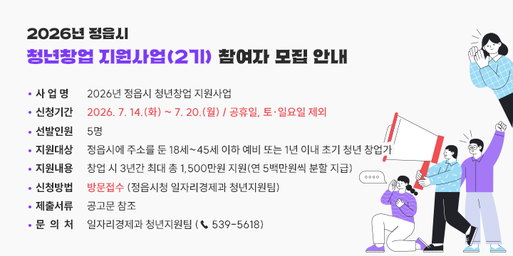 2026년 정읍시 청년창업 지원사업(2기) 참여자 모집 안내

❍ 사 업 명 : 2026년 정읍시 청년창업 지원사업
 ❍ 신청기간 : 2026. 7. 14.(화) ~ 7. 20.(월) / 공휴일, 토‧일요일 제외
 ❍ 선발인원 : 5명
 ❍ 지원대상 : 정읍시에 주소를 둔 18세~45세 이하 예비 또는 1년 이내 초기 청년 창업가
 ❍ 지원내용 : 창업 시 3년간 최대 총 1,500만원 지원(연 5백만원씩 분할 지급)
 ❍ 신청방법 : 방문접수 (정읍시청 일자리경제과 청년지원팀)
 ❍ 제출서류 : 공고문 참조
 ❍ 문 의 처 : 일자리경제과 청년지원팀 (☎ 539-5618)