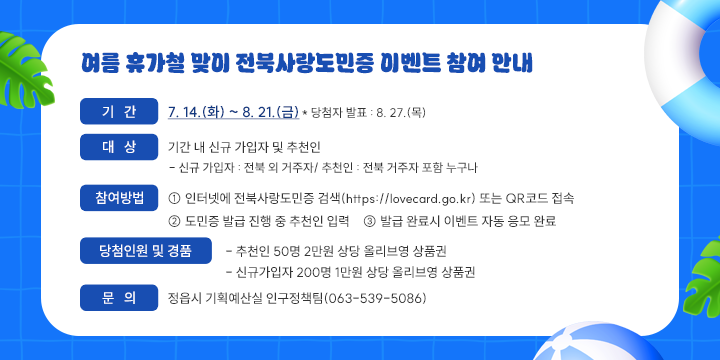여름 휴가철 맞이 전북사랑도민증 이벤트 참여 안내

○ (행 사 명) 여름 휴가철 맞이 전북사랑도민증 이벤트 
 ○ (기    간) 7. 14.(화) ~ 8. 21.(금)
   * 당첨자 발표 : 8. 27.(목)
 ○ (대    상) 기간 내 신규 가입자 및 추천인
   - 신규 가입자 : 전북 외 거주자/ 추천인 : 전북 거주자 포함 누구나
 ○ (참여방법)
   ① 인터넷에 전북사랑도민증 검색(https://lovecard.go.kr) 또는 QR코드 접속
   ② 도민증 발급 진행 중 추천인 입력
   ③ 발급 완료시 이벤트 자동 응모 완료
 ○ (당첨인원 및 경품) 
   - 추천인 50명 2만원 상당 올리브영 상품권
   - 신규가입자 200명 1만원 상당 올리브영 상품권
 ○ (문    의) 정읍시 기획예산실 인구정책팀(063-539-5086)